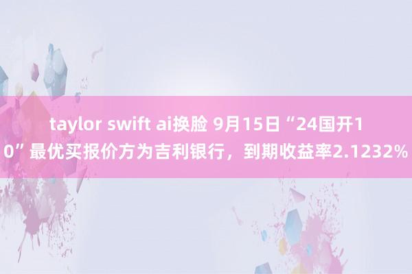 taylor swift ai换脸 9月15日“24国开10”最优买报价方为吉利银行，到期收益率2.1232%