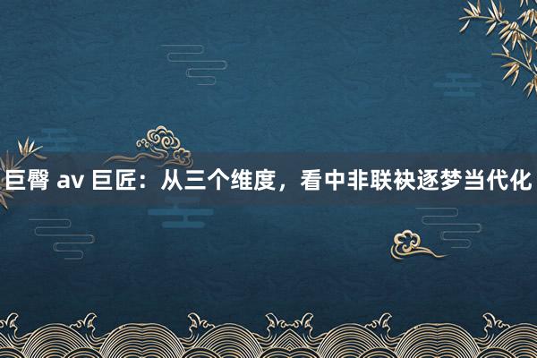 巨臀 av 巨匠：从三个维度，看中非联袂逐梦当代化