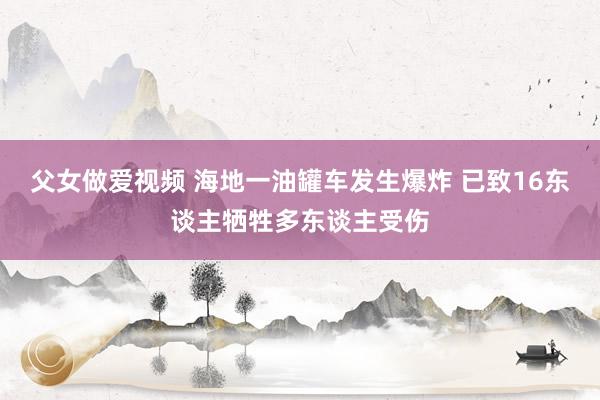 父女做爱视频 海地一油罐车发生爆炸 已致16东谈主牺牲多东谈主受伤