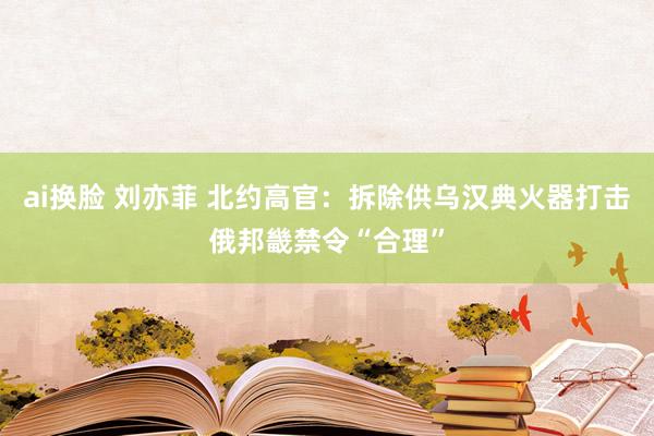 ai换脸 刘亦菲 北约高官：拆除供乌汉典火器打击俄邦畿禁令“合理”