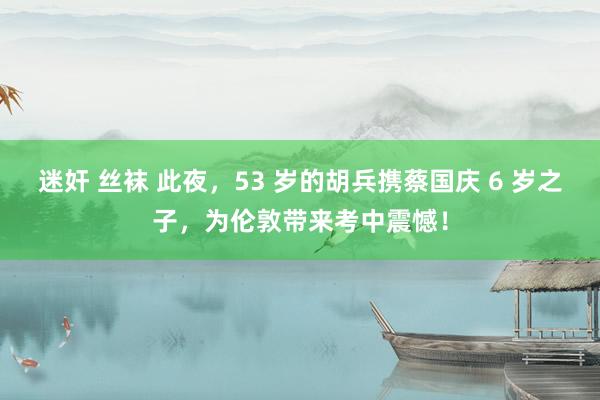 迷奸 丝袜 此夜，53 岁的胡兵携蔡国庆 6 岁之子，为伦敦带来考中震憾！