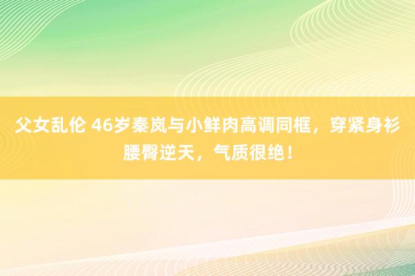 父女乱伦 46岁秦岚与小鲜肉高调同框，穿紧身衫腰臀逆天，气质很绝！