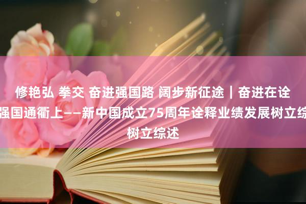 修艳弘 拳交 奋进强国路 阔步新征途｜奋进在诠释强国通衢上——新中国成立75周年诠释业绩发展树立综述