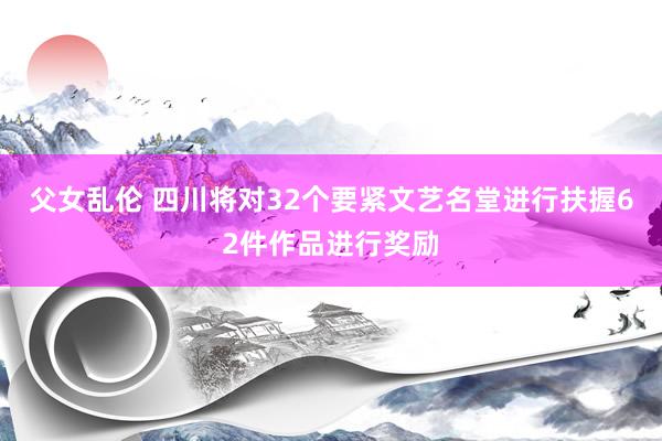 父女乱伦 四川将对32个要紧文艺名堂进行扶握62件作品进行奖励