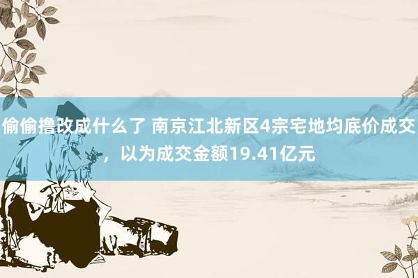 偷偷撸改成什么了 南京江北新区4宗宅地均底价成交，以为成交金额19.41亿元