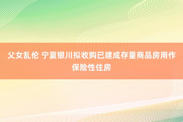 父女乱伦 宁夏银川拟收购已建成存量商品房用作保险性住房