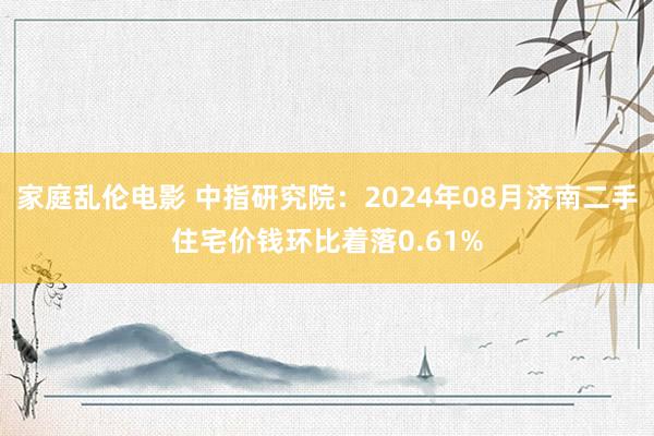 家庭乱伦电影 中指研究院：2024年08月济南二手住宅价钱环比着落0.61%