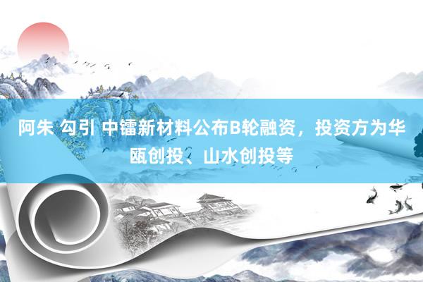 阿朱 勾引 中镭新材料公布B轮融资，投资方为华瓯创投、山水创投等