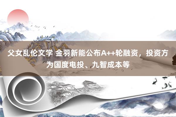 父女乱伦文学 金羽新能公布A++轮融资，投资方为国度电投、九智成本等