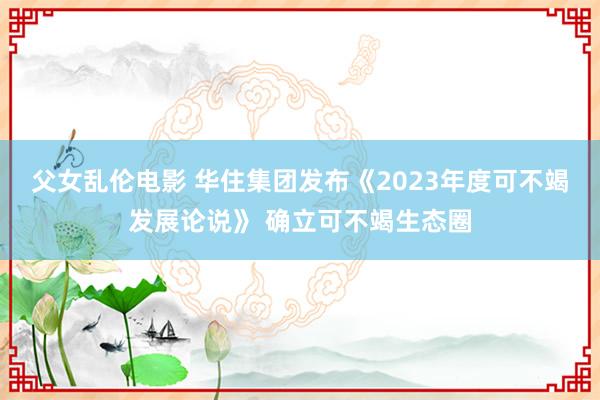 父女乱伦电影 华住集团发布《2023年度可不竭发展论说》 确立可不竭生态圈