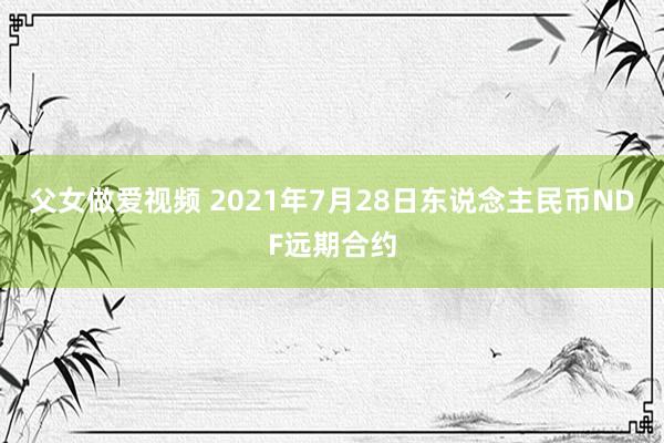 父女做爱视频 2021年7月28日东说念主民币NDF远期合约