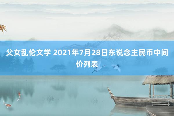 父女乱伦文学 2021年7月28日东说念主民币中间价列表