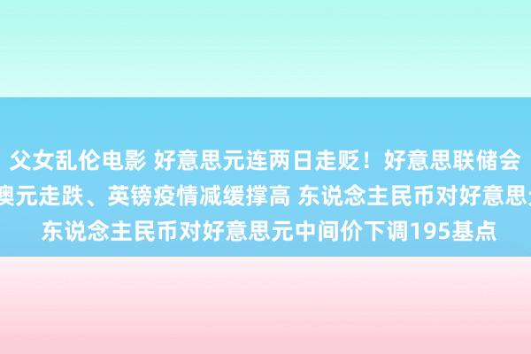 父女乱伦电影 好意思元连两日走贬！好意思联储会议不雅望氛围浓厚 纽澳元走跌、英镑疫情减缓撑高 东说念主民币对好意思元中间价下调195基点