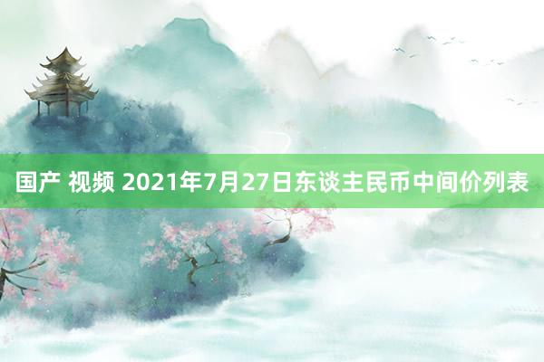 国产 视频 2021年7月27日东谈主民币中间价列表