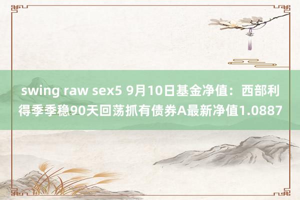 swing raw sex5 9月10日基金净值：西部利得季季稳90天回荡抓有债券A最新净值1.0887