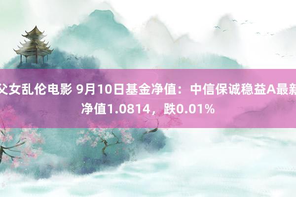 父女乱伦电影 9月10日基金净值：中信保诚稳益A最新净值1.0814，跌0.01%