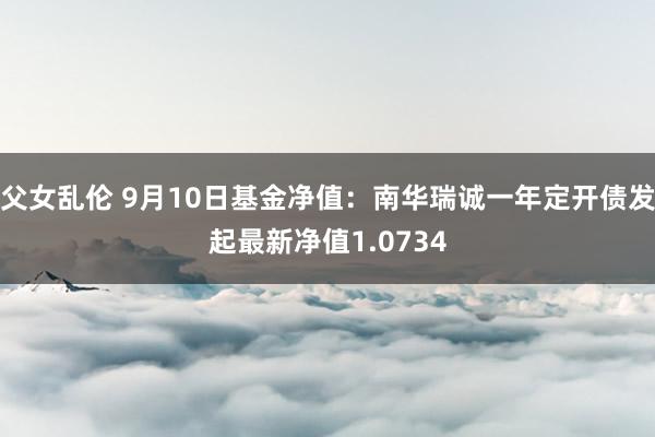 父女乱伦 9月10日基金净值：南华瑞诚一年定开债发起最新净值1.0734