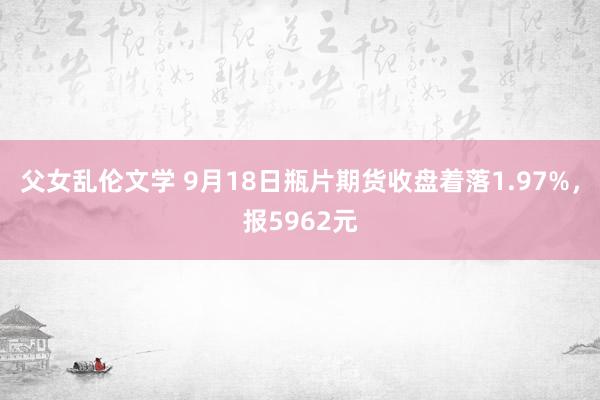 父女乱伦文学 9月18日瓶片期货收盘着落1.97%，报5962元