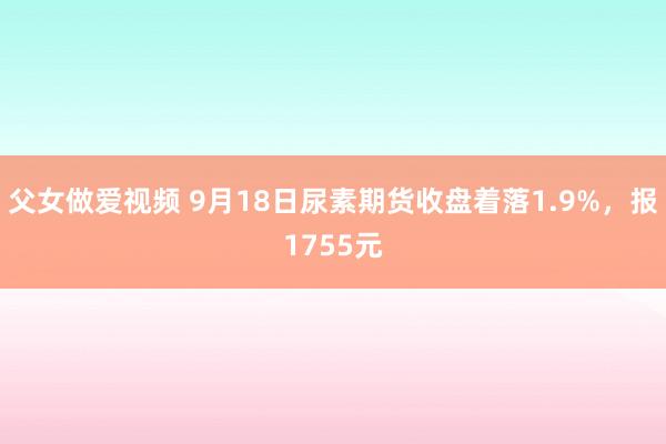 父女做爱视频 9月18日尿素期货收盘着落1.9%，报1755元