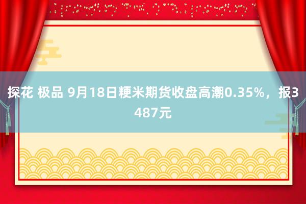 探花 极品 9月18日粳米期货收盘高潮0.35%，报3487元