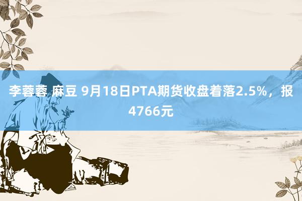 李蓉蓉 麻豆 9月18日PTA期货收盘着落2.5%，报4766元