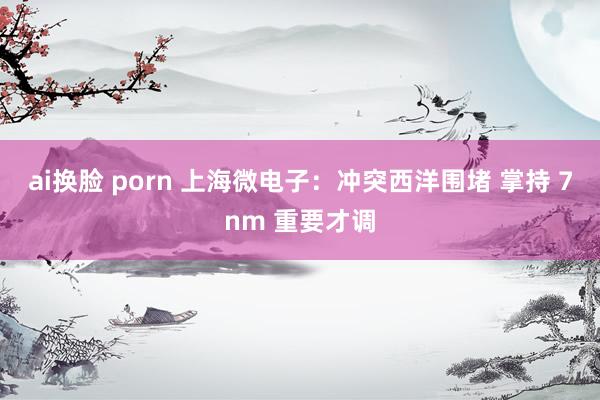 ai换脸 porn 上海微电子：冲突西洋围堵 掌持 7nm 重要才调