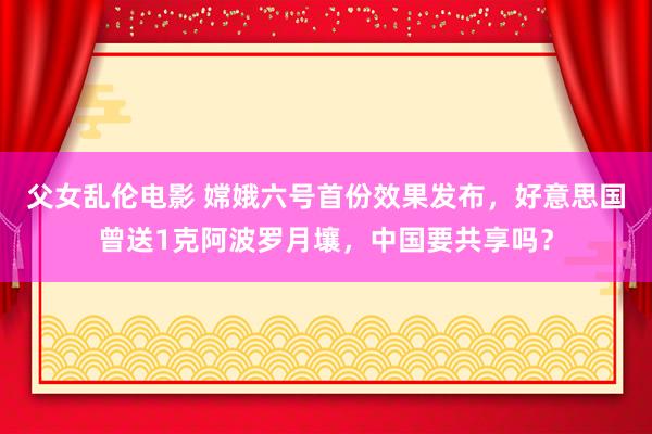 父女乱伦电影 嫦娥六号首份效果发布，好意思国曾送1克阿波罗月壤，中国要共享吗？