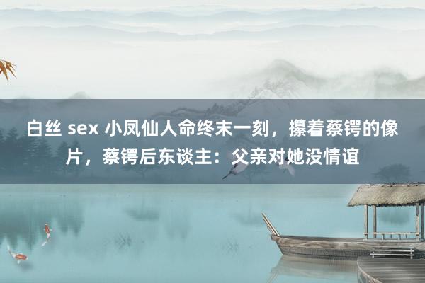 白丝 sex 小凤仙人命终末一刻，攥着蔡锷的像片，蔡锷后东谈主：父亲对她没情谊