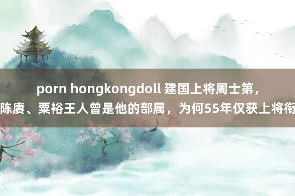 porn hongkongdoll 建国上将周士第，陈赓、粟裕王人曾是他的部属，为何55年仅获上将衔