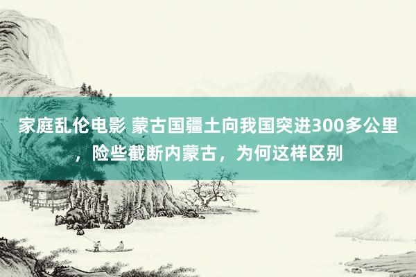 家庭乱伦电影 蒙古国疆土向我国突进300多公里，险些截断内蒙古，为何这样区别