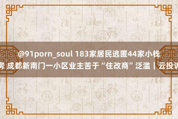 @91porn_soul 183家居民逃匿44家小栈房 成都新南门一小区业主苦于“住改商”泛滥｜云投诉