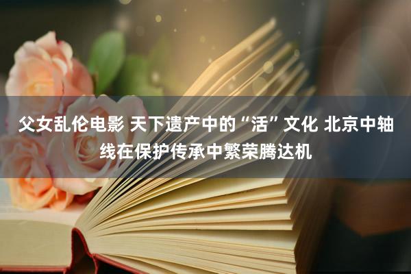 父女乱伦电影 天下遗产中的“活”文化 北京中轴线在保护传承中繁荣腾达机