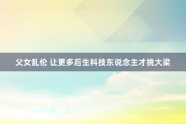 父女乱伦 让更多后生科技东说念主才挑大梁