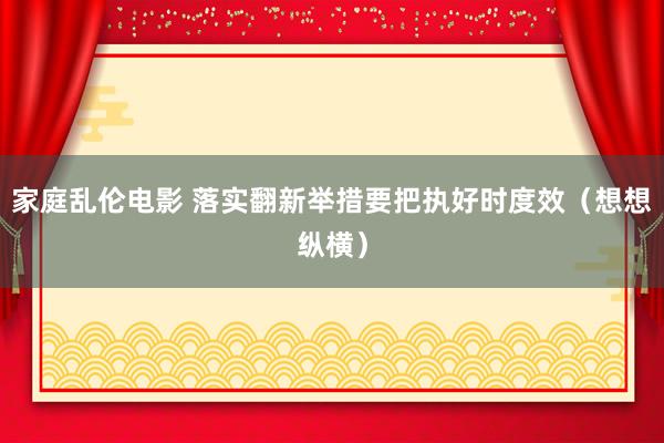 家庭乱伦电影 落实翻新举措要把执好时度效（想想纵横）