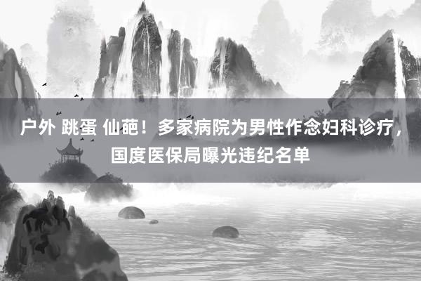 户外 跳蛋 仙葩！多家病院为男性作念妇科诊疗，国度医保局曝光违纪名单