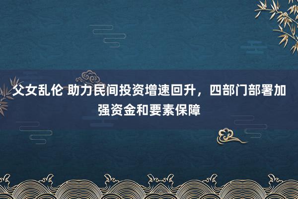 父女乱伦 助力民间投资增速回升，四部门部署加强资金和要素保障