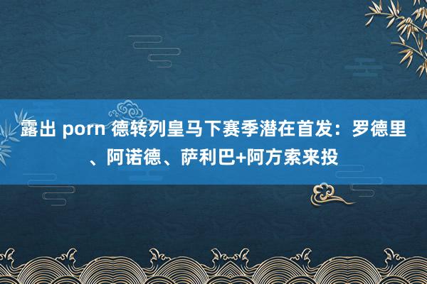 露出 porn 德转列皇马下赛季潜在首发：罗德里、阿诺德、萨利巴+阿方索来投