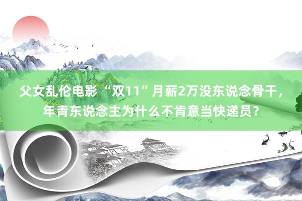 父女乱伦电影 “双11”月薪2万没东说念骨干，年青东说念主为什么不肯意当快递员？