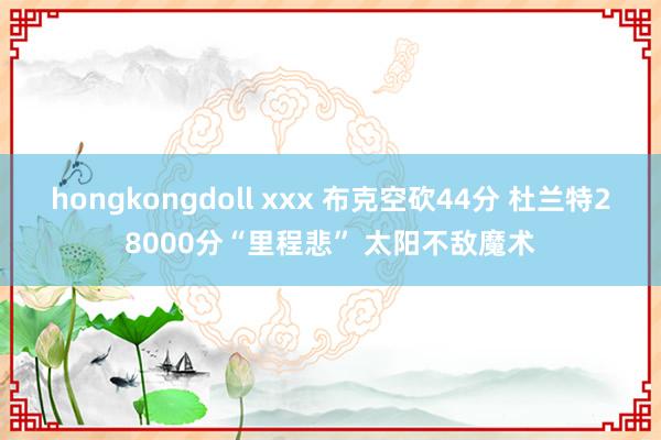 hongkongdoll xxx 布克空砍44分 杜兰特28000分“里程悲” 太阳不敌魔术