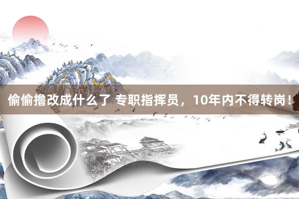 偷偷撸改成什么了 专职指挥员，10年内不得转岗！