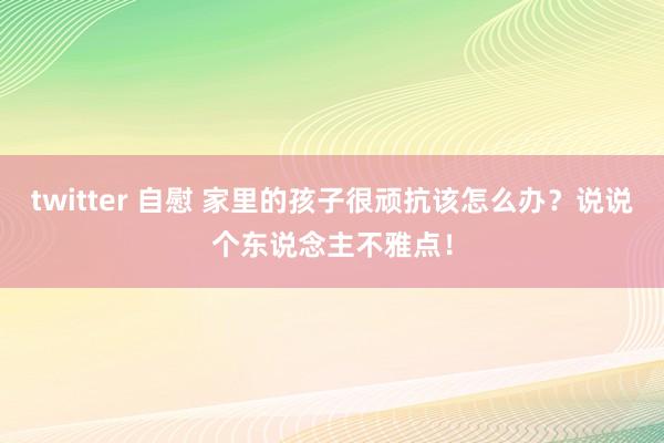 twitter 自慰 家里的孩子很顽抗该怎么办？说说个东说念主不雅点！