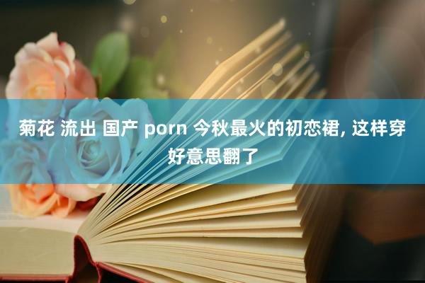 菊花 流出 国产 porn 今秋最火的初恋裙， 这样穿好意思翻了