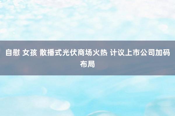 自慰 女孩 散播式光伏商场火热 计议上市公司加码布局