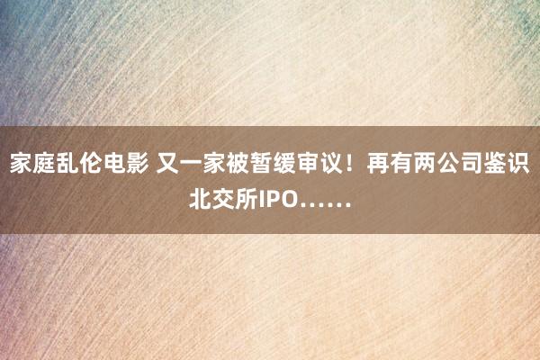 家庭乱伦电影 又一家被暂缓审议！再有两公司鉴识北交所IPO……