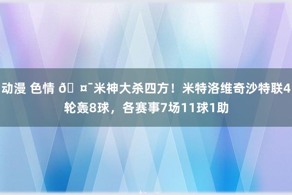 动漫 色情 🤯米神大杀四方！米特洛维奇沙特联4轮轰8球，各赛事7场11球1助