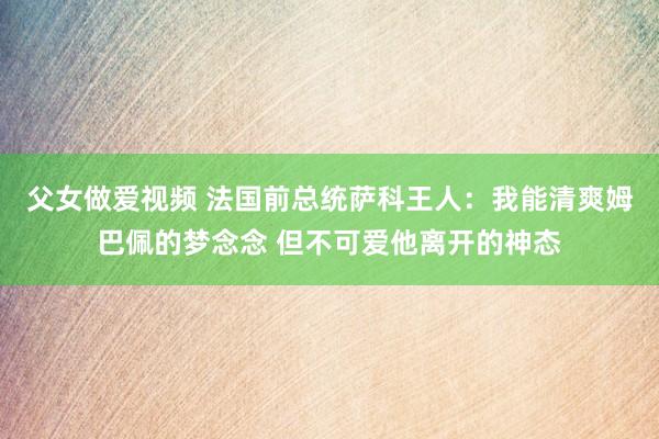 父女做爱视频 法国前总统萨科王人：我能清爽姆巴佩的梦念念 但不可爱他离开的神态