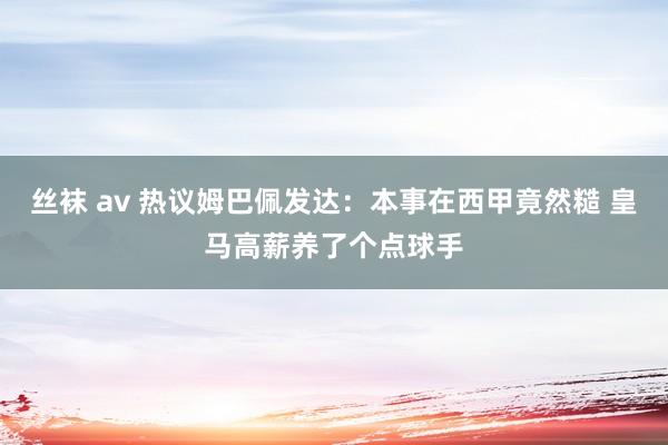 丝袜 av 热议姆巴佩发达：本事在西甲竟然糙 皇马高薪养了个点球手