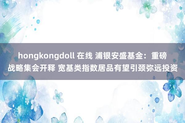 hongkongdoll 在线 浦银安盛基金：重磅战略集会开释 宽基类指数居品有望引颈弥远投资