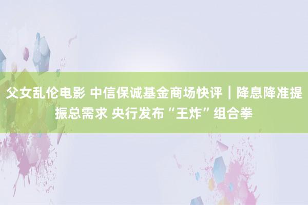 父女乱伦电影 中信保诚基金商场快评︱降息降准提振总需求 央行发布“王炸”组合拳