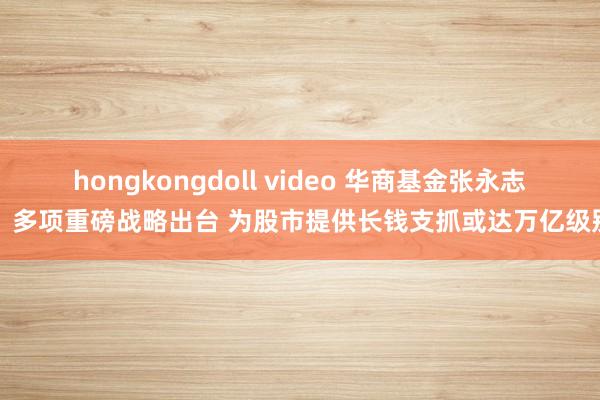 hongkongdoll video 华商基金张永志：多项重磅战略出台 为股市提供长钱支抓或达万亿级别